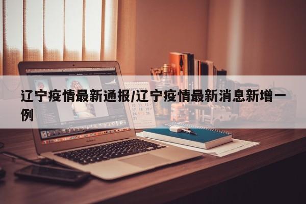 辽宁疫情最新通报/辽宁疫情最新消息新增一例