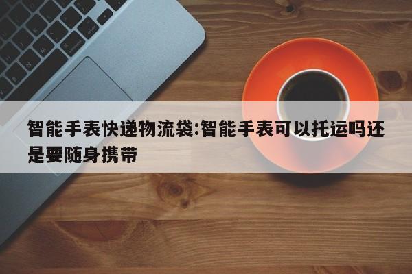 智能手表快递物流袋:智能手表可以托运吗还是要随身携带