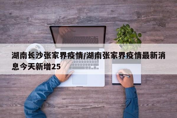湖南长沙张家界疫情/湖南张家界疫情最新消息今天新增25