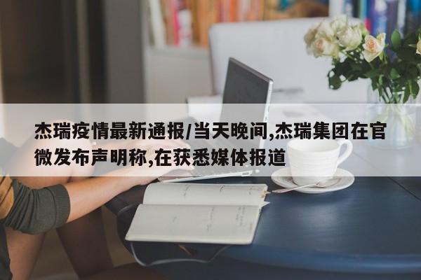 杰瑞疫情最新通报/当天晚间,杰瑞集团在官微发布声明称,在获悉媒体报道