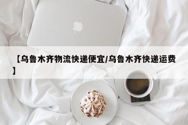 【乌鲁木齐物流快递便宜/乌鲁木齐快递运费】