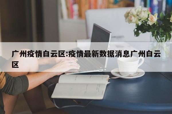 广州疫情白云区:疫情最新数据消息广州白云区