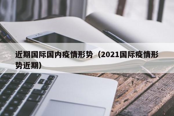 近期国际国内疫情形势（2021国际疫情形势近期）