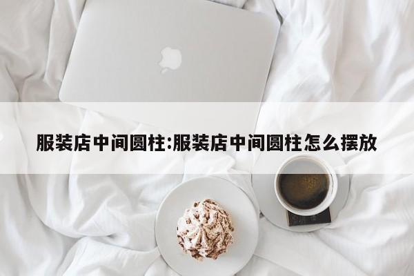 服装店中间圆柱:服装店中间圆柱怎么摆放