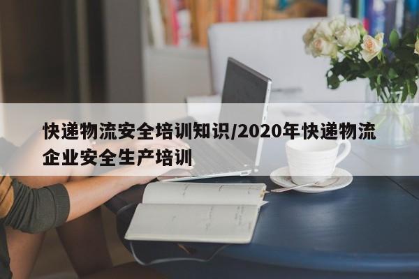 快递物流安全培训知识/2020年快递物流企业安全生产培训