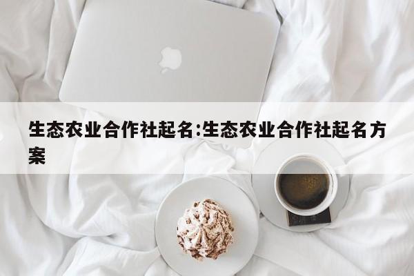 生态农业合作社起名:生态农业合作社起名方案