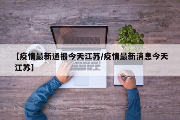 【疫情最新通报今天江苏/疫情最新消息今天 江苏】