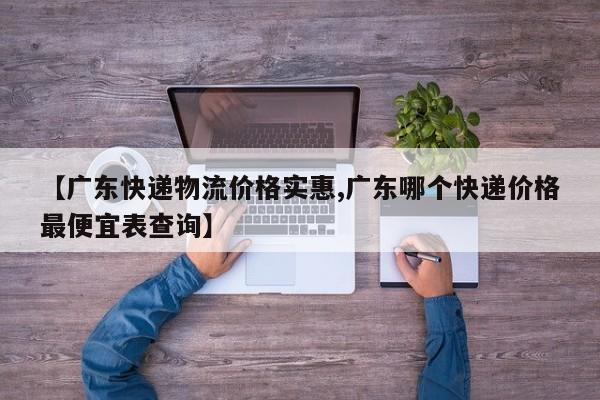 【广东快递物流价格实惠,广东哪个快递价格最便宜表查询】