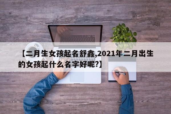 【二月生女孩起名舒鑫,2021年二月出生的女孩起什么名字好呢?】