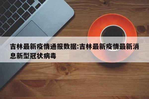 吉林最新疫情通报数据:吉林最新疫情最新消息新型冠状病毒