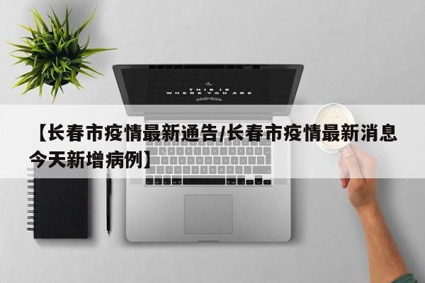 【长春市疫情最新通告/长春市疫情最新消息今天新增病例】