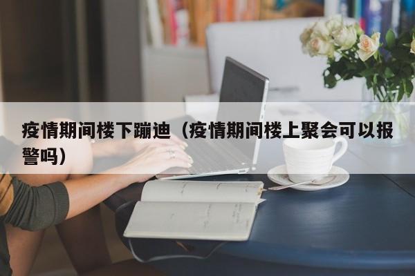 疫情期间楼下蹦迪（疫情期间楼上聚会可以报警吗）