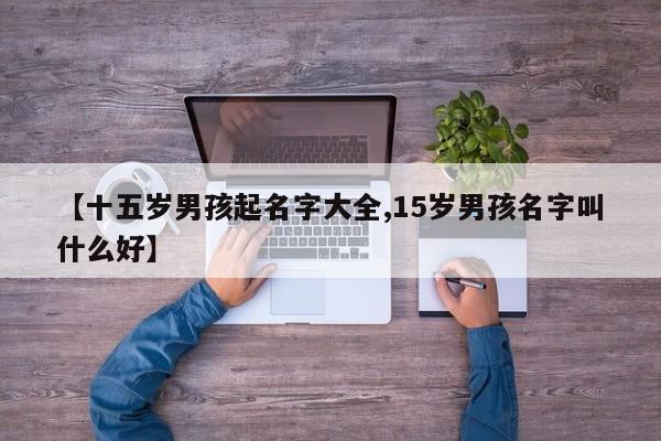 【十五岁男孩起名字大全,15岁男孩名字叫什么好】