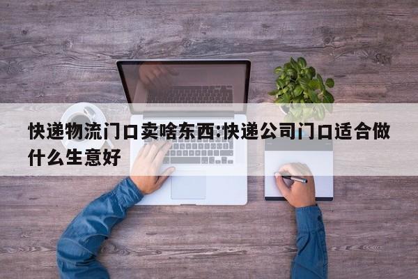 快递物流门口卖啥东西:快递公司门口适合做什么生意好
