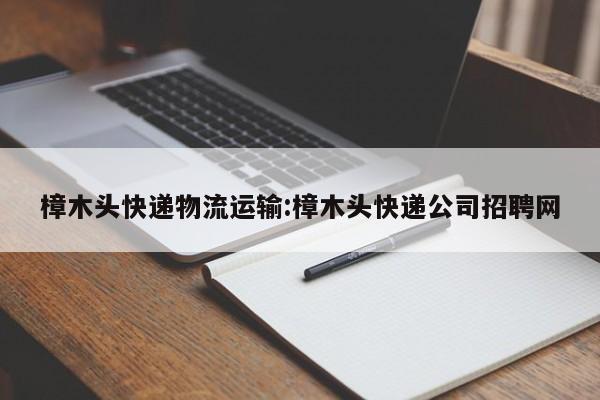 樟木头快递物流运输:樟木头快递公司招聘网