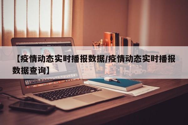 【疫情动态实时播报数据/疫情动态实时播报数据查询】
