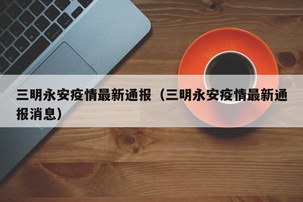 三明永安疫情最新通报（三明永安疫情最新通报消息）
