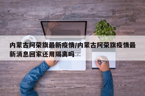 内蒙古阿荣旗最新疫情/内蒙古阿荣旗疫情最新消息回家还用隔离吗