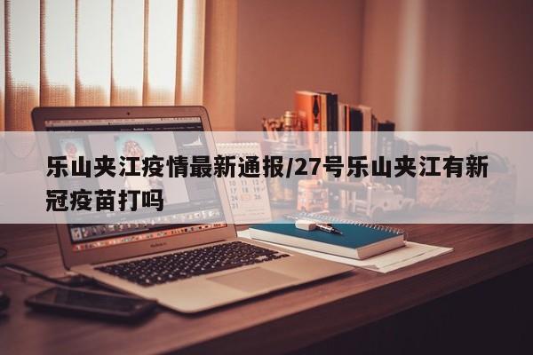 乐山夹江疫情最新通报/27号乐山夹江有新冠疫苗打吗