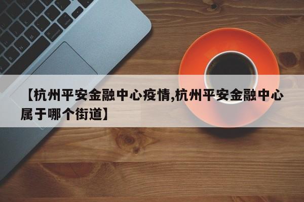 【杭州平安金融中心疫情,杭州平安金融中心属于哪个街道】